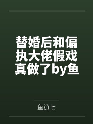 替婚后和偏执大佬假戏真做了by鱼逍七