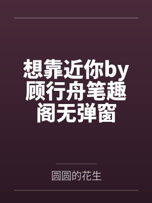 想靠近你by顾行舟笔趣阁无弹窗