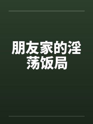 朋友家的淫荡饭局 朋友家的淫荡饭局