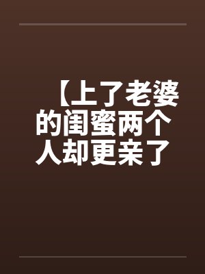 【上了老婆的闺蜜两个人却更亲了】 【上了老婆的闺蜜两个人却更亲了】