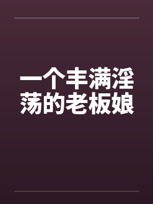 一个丰满淫荡的老板娘 一个丰满淫荡的老板娘