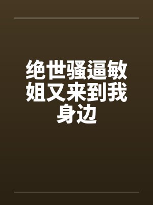绝世骚逼敏姐又来到我身边 绝世骚逼敏姐又来到我身边