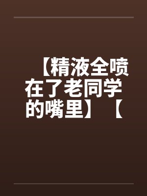 【精液全喷在了老同学的嘴里】【完】 【精液全喷在了老同学的嘴里】【完】