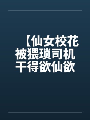 【仙女校花被猥琐司机干得欲仙欲死】【完】 【仙女校花被猥琐司机干得欲仙欲死】【完】